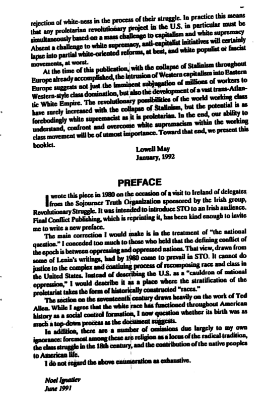 ejcton of whie-ocs in the processof e strggle. I pracice i SeteC oy prtearian revologary gejec i the US. i particular st be bascd 0n 8 mass challeage 1o capitalism aod white supremacy Abseal mh“m“flmfll mu;pflw-&n-h-.—flnfi-’h* Mhhdl&’fltflfllb;“dsfih:* fonbcopuines " of mllionsof workers 0 confroat and overcome while ‘withia the working. et wille ofsmost importance. Toward hat cad, e presnd s booklet Lowell May Janoary, 1992 PREFACE |-u=nhpai.|n_mm-’-u.-mnn.d..uu¢m rom the Sojourner Truth Orgasization spoasored by the Irish group, Revolutioaary Siruggle. I was inteaded o introduce STO to an Irish aulicace. Fial Coallict Publishing, which is ropriating il bas beca kind caough to iavile: me to wrile a sew preface. The main cortoctioa | would maks i i the treatmest of “the satioaal question™ 1 cosceded 100 much 1o those who hild that the defisiag coafic of {he cpoch i betweea oppressiag and oppressc natioas. Thal view, draws from igaoraace: forcmost among these ast relgion as s locus of he radical tradiion, b cass strugglo i the 181h ceatury, aad the coatribution of the native pooples 10 American ffe. 10 ot regand tho sbove esumeration as exhaustive. Noel Ignatiev June 1991